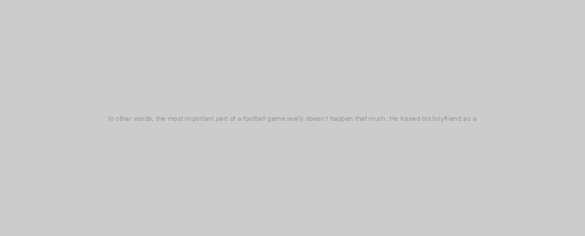 In other words, the most important part of a football game really doesn’t happen that much. He kissed his boyfriend as a